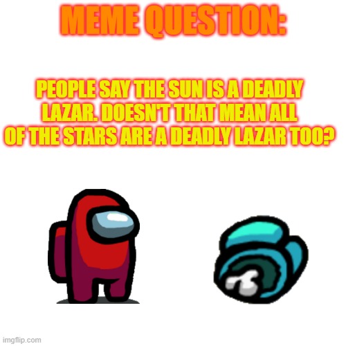 Blank Transparent Square | MEME QUESTION:; PEOPLE SAY THE SUN IS A DEADLY LAZAR. DOESN'T THAT MEAN ALL OF THE STARS ARE A DEADLY LAZAR TOO? | image tagged in memes,blank transparent square | made w/ Imgflip meme maker