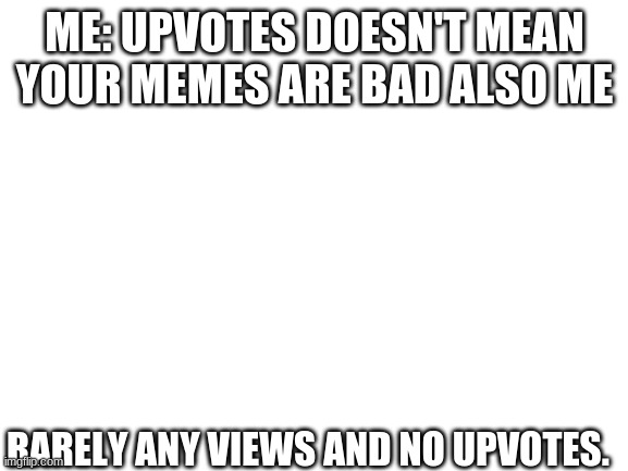 lol | ME: UPVOTES DOESN'T MEAN YOUR MEMES ARE BAD ALSO ME; RARELY ANY VIEWS AND NO UPVOTES. | image tagged in blank white template,nothingness,your big brain if you read tags | made w/ Imgflip meme maker
