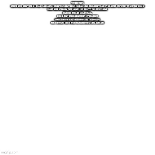 read desc and you will find out how soriya met the gang | YOUR PROMPT:
SORIYA: WELL, AREN’T YOU ALL A RAG-TAG GROUP OF ADVENTURERS WITH UNCLEAR GOALS AND GOOD HEARTS! OH, LET ME GUESS: YOU’RE OUT TO SAVE THE WORLD!
FROST: WELL, ACTUALLY, THAT SOUNDS LIKE A PRETTY FAIR ASSESSMENT.
INSTINCT: MORE OR LESS, I GUESS...
GLORIA: THAT SOUNDS AWESOME! LET’S DO THAT!
LUKEIA: I’M NEW HERE, BUT I AM OPEN TO THE CONCEPT.
KEN: I THOUGHT THAT’S WHAT WE WERE DOING, GUYS, COME ON! | image tagged in memes,blank transparent square | made w/ Imgflip meme maker