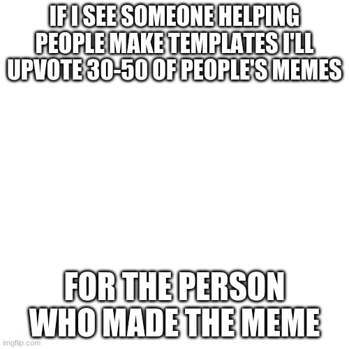 Blank Transparent Square | IF I SEE SOMEONE HELPING PEOPLE MAKE TEMPLATES I'LL UPVOTE 30-50 OF PEOPLE'S MEMES; FOR THE PERSON WHO MADE THE MEME | image tagged in memes,blank transparent square | made w/ Imgflip meme maker