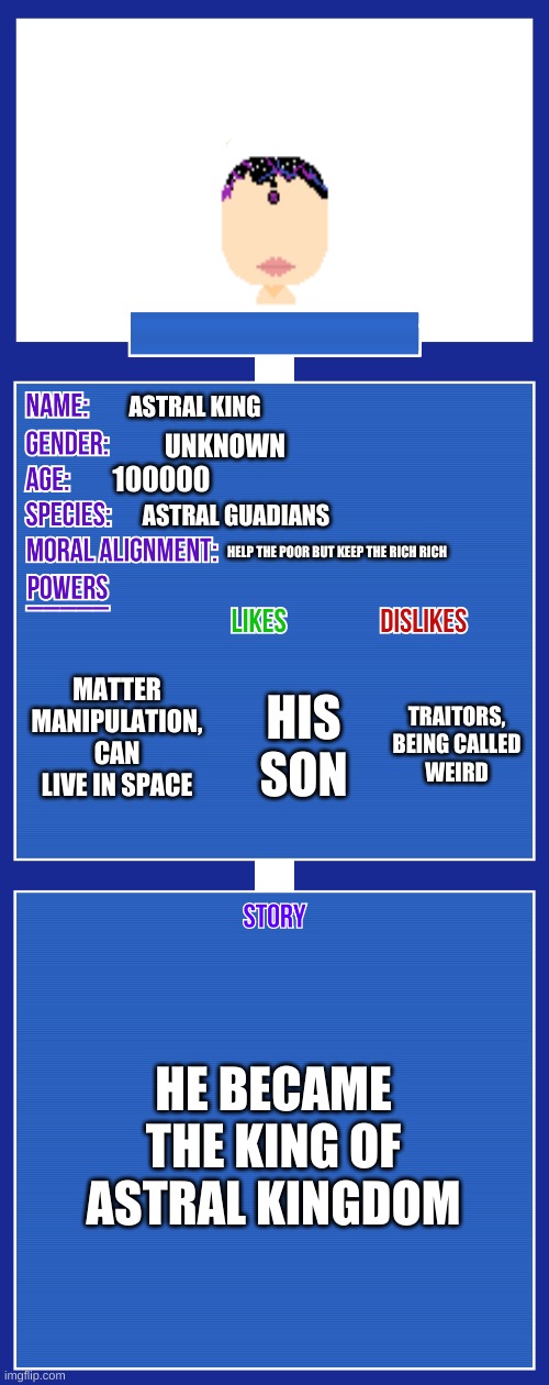 OC full showcase V2 | ASTRAL KING; UNKNOWN; 100000; ASTRAL GUADIANS; HELP THE POOR BUT KEEP THE RICH RICH; MATTER MANIPULATION, CAN LIVE IN SPACE; TRAITORS, BEING CALLED WEIRD; HIS SON; HE BECAME THE KING OF ASTRAL KINGDOM | image tagged in oc full showcase v2 | made w/ Imgflip meme maker