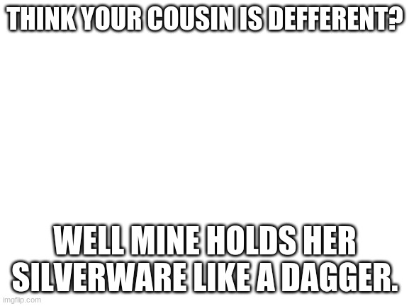 my cousin in a nutshell | THINK YOUR COUSIN IS DEFFERENT? WELL MINE HOLDS HER SILVERWARE LIKE A DAGGER. | image tagged in blank white template | made w/ Imgflip meme maker
