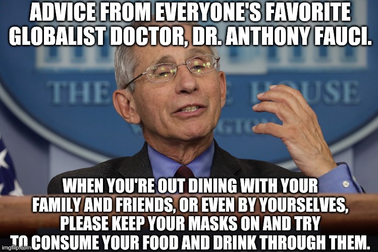 Dr. Fauci advice |  ADVICE FROM EVERYONE'S FAVORITE GLOBALIST DOCTOR, DR. ANTHONY FAUCI. WHEN YOU'RE OUT DINING WITH YOUR FAMILY AND FRIENDS, OR EVEN BY YOURSELVES, PLEASE KEEP YOUR MASKS ON AND TRY TO CONSUME YOUR FOOD AND DRINK THROUGH THEM. | image tagged in funny,advice | made w/ Imgflip meme maker