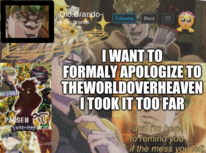 dio temp 2 | I WANT TO FORMALY APOLOGIZE TO THEWORLDOVERHEAVEN
I TOOK IT TOO FAR | image tagged in dio temp 2 | made w/ Imgflip meme maker