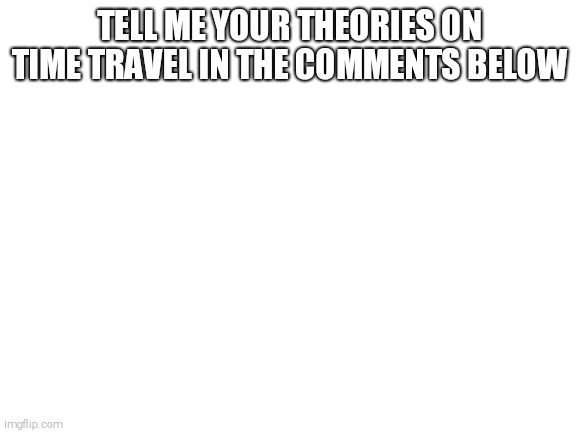Blank White Template | TELL ME YOUR THEORIES ON TIME TRAVEL IN THE COMMENTS BELOW | image tagged in blank white template | made w/ Imgflip meme maker