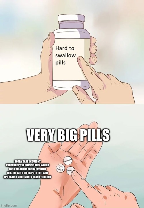 Hard To Swallow Pills Meme | VERY BIG PILLS; SORRY THAT I COULDNT PHOTOSHOP THE PILLS SO THEY WOULD LOOK BIGGER IM SORRY I'VE BEEN DEALING WITH MY DAD'S ESTATE AND IT'S TAKING MORE MONEY THAN I THOUGHT | image tagged in memes,hard to swallow pills | made w/ Imgflip meme maker