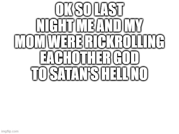 Blank White Template | OK SO LAST NIGHT ME AND MY MOM WERE RICKROLLING EACHOTHER GOD TO SATAN'S HELL NO | image tagged in never gonna give you up,never gonna let you down,never gonna run around,and desert you | made w/ Imgflip meme maker