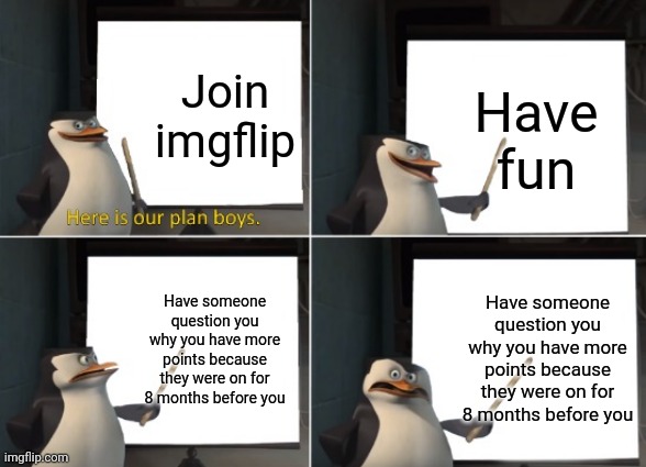 This happened in dms | Join imgflip; Have fun; Have someone question you why you have more points because they were on for 8 months before you; Have someone question you why you have more points because they were on for 8 months before you | image tagged in here is our plan boys | made w/ Imgflip meme maker