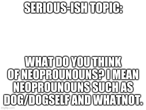 i understand if this gets unposted. | SERIOUS-ISH TOPIC:; WHAT DO YOU THINK OF NEOPROUNOUNS? I MEAN NEOPROUNOUNS SUCH AS DOG/DOGSELF AND WHATNOT. | image tagged in blank white template | made w/ Imgflip meme maker