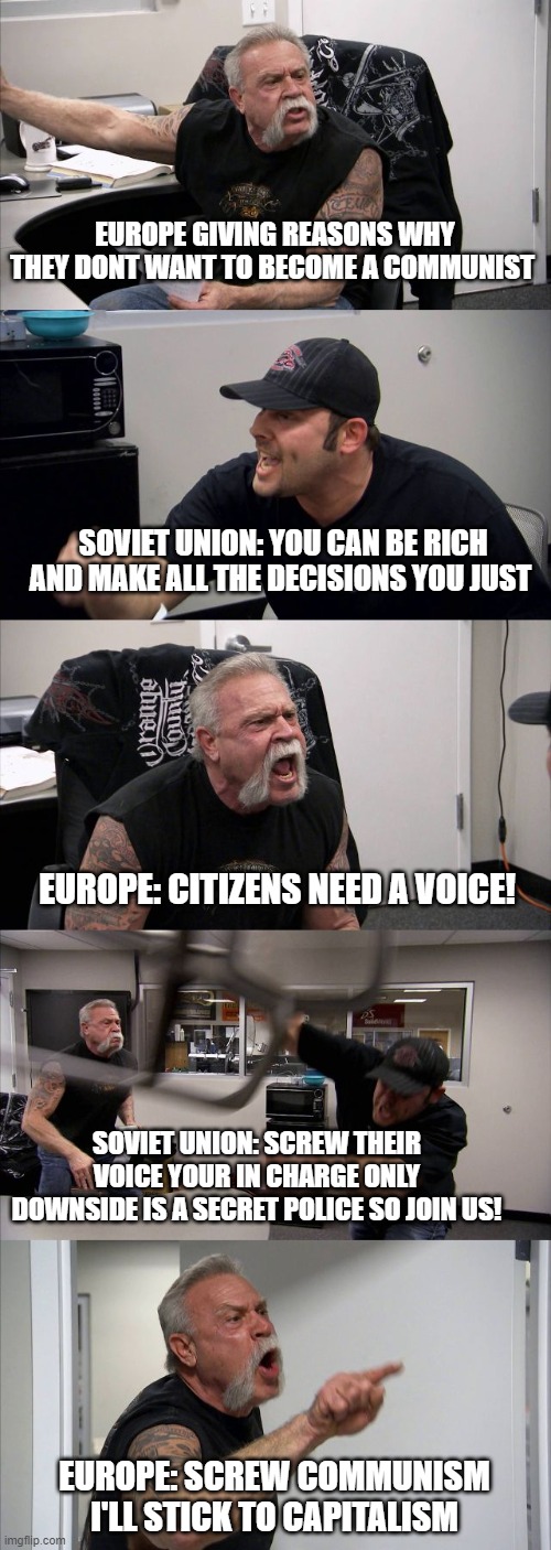 Communism | EUROPE GIVING REASONS WHY THEY DONT WANT TO BECOME A COMMUNIST; SOVIET UNION: YOU CAN BE RICH AND MAKE ALL THE DECISIONS YOU JUST; EUROPE: CITIZENS NEED A VOICE! SOVIET UNION: SCREW THEIR VOICE YOUR IN CHARGE ONLY DOWNSIDE IS A SECRET POLICE SO JOIN US! EUROPE: SCREW COMMUNISM I'LL STICK TO CAPITALISM | image tagged in memes,american chopper argument | made w/ Imgflip meme maker