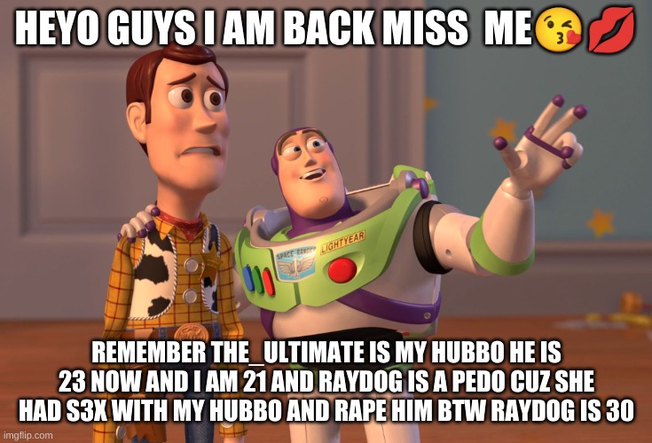 help | HEYO GUYS I AM BACK MISS  ME😘💋; REMEMBER THE_ULTIMATE IS MY HUBBO HE IS 23 NOW AND I AM 21 AND RAYDOG IS A PEDO CUZ SHE HAD S3X WITH MY HUBBO AND RAPE HIM BTW RAYDOG IS 30 | image tagged in memes,x x everywhere | made w/ Imgflip meme maker