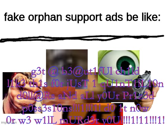 Blank White Template | fake orphan support ads be like:; g3t @ b3@ut1fUl ch1ld l1k3 th1s f0r jUsT 1 qU1nT1lL10n d0ll@Rs aNd aLl y0Ur Pr1z3d p0ss3s10ns!!!1!!!1! d0 1t n0w 0r w3 w1lL mURd3r y0U!!!!1!11!!!1! | image tagged in ads,in a nutshell | made w/ Imgflip meme maker