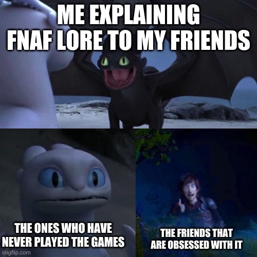 Fnaf lore | ME EXPLAINING FNAF LORE TO MY FRIENDS; THE ONES WHO HAVE NEVER PLAYED THE GAMES; THE FRIENDS THAT ARE OBSESSED WITH IT | image tagged in night fury | made w/ Imgflip meme maker