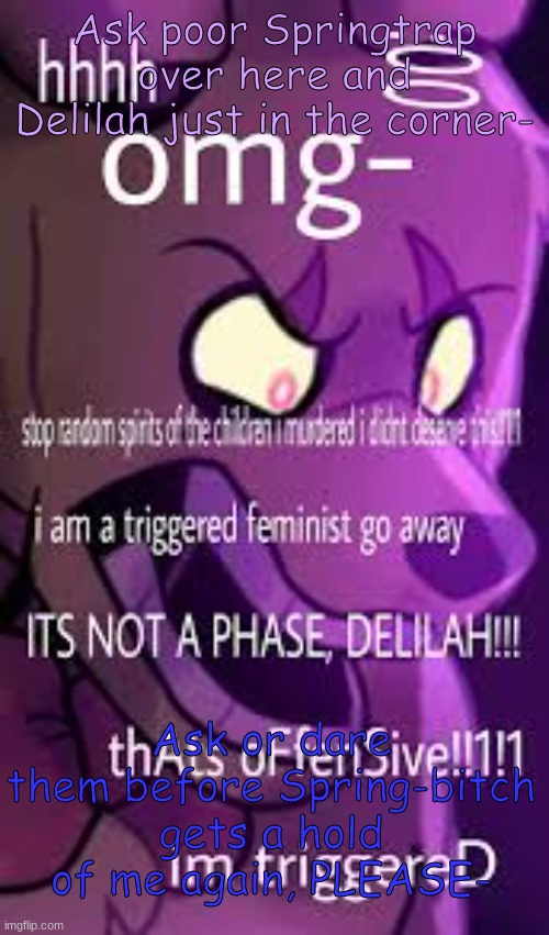 Ask or dare UwU | Ask poor Springtrap over here and Delilah just in the corner-; Ask or dare them before Spring-bitch gets a hold of me again, PLEASE- | image tagged in aaaaaa | made w/ Imgflip meme maker