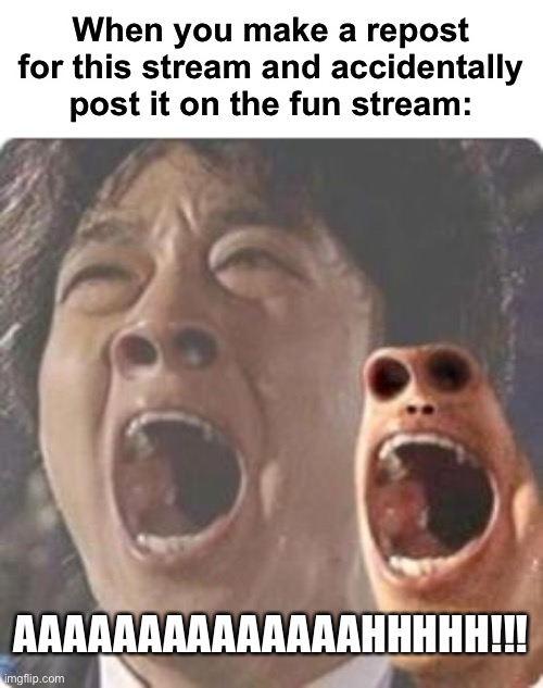 Oh no | When you make a repost for this stream and accidentally post it on the fun stream:; AAAAAAAAAAAAAAHHHHH!!! | image tagged in aaaaaaaaaaaaaaaaaaaaaaaaaaaaaaaaaaaaaaaaaaaaaaaaaa | made w/ Imgflip meme maker