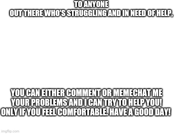 Only of you feel comfortable sharing! | TO ANYONE OUT THERE WHO'S STRUGGLING AND IN NEED OF HELP, YOU CAN EITHER COMMENT OR MEMECHAT ME YOUR PROBLEMS AND I CAN TRY TO HELP YOU! ONLY IF YOU FEEL COMFORTABLE. HAVE A GOOD DAY! | image tagged in blank white template,help | made w/ Imgflip meme maker