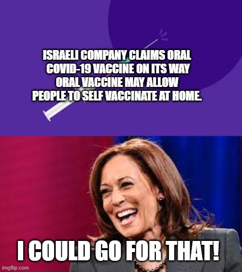 Oral Vaccine - Kamala Could Go For That! | ISRAELI COMPANY CLAIMS ORAL 
COVID-19 VACCINE ON ITS WAY
ORAL VACCINE MAY ALLOW 
PEOPLE TO SELF VACCINATE AT HOME. I COULD GO FOR THAT! | image tagged in vaccine,covid19,kamala harris,oral,shot,politics | made w/ Imgflip meme maker