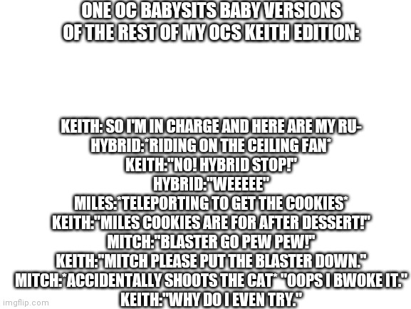 This was fun to make. (Small error by dessert keith means dinner) | ONE OC BABYSITS BABY VERSIONS OF THE REST OF MY OCS KEITH EDITION:; KEITH: SO I'M IN CHARGE AND HERE ARE MY RU-
HYBRID:*RIDING ON THE CEILING FAN*
KEITH:"NO! HYBRID STOP!"
HYBRID:"WEEEEE"
MILES:*TELEPORTING TO GET THE COOKIES*
KEITH:"MILES COOKIES ARE FOR AFTER DESSERT!"
MITCH:"BLASTER GO PEW PEW!"
KEITH:"MITCH PLEASE PUT THE BLASTER DOWN."
MITCH:*ACCIDENTALLY SHOOTS THE CAT* "OOPS I BWOKE IT."
KEITH:"WHY DO I EVEN TRY." | image tagged in blank white template | made w/ Imgflip meme maker
