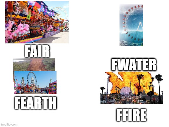 Blank White Template | FAIR; FWATER; FEARTH; FFIRE | image tagged in blank white template | made w/ Imgflip meme maker