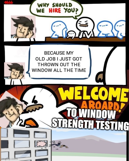 He will never be safe from windows | BECAUSE MY OLD JOB I JUST GOT THROWN OUT THE WINDOW ALL THE TIME; TO WINDOW STRENGTH TESTING | image tagged in welcome aboard | made w/ Imgflip meme maker