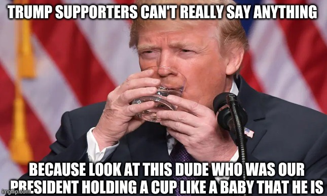 i can go on and on | TRUMP SUPPORTERS CAN'T REALLY SAY ANYTHING; BECAUSE LOOK AT THIS DUDE WHO WAS OUR PRESIDENT HOLDING A CUP LIKE A BABY THAT HE IS | image tagged in political meme | made w/ Imgflip meme maker