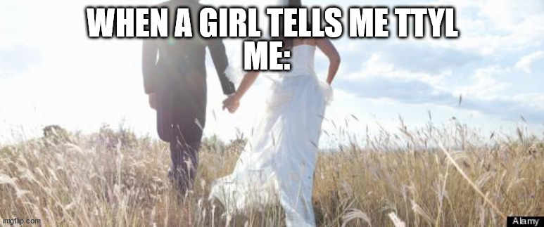 Marriage | WHEN A GIRL TELLS ME TTYL; ME: | image tagged in marriage | made w/ Imgflip meme maker