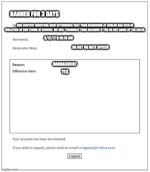 banned from ROBLOX | BANNED FOR 3 DAYS; OUR CONTENT MONITORS HAVE DETERMINED THAT YOUR BEHAVIOUR AT ROBLOX HAS BEEN IN VIOLATION OF OUR TERMS OF SERVICE. WE WILL TERMINATE YOUR ACCOUNT IF YOU DO NOT ABIDE BY THE RULES. 3/12/17 9:16:19 AM; DO NOT DO HATE SPEECH; HARRASMENT; YES | image tagged in banned from roblox | made w/ Imgflip meme maker