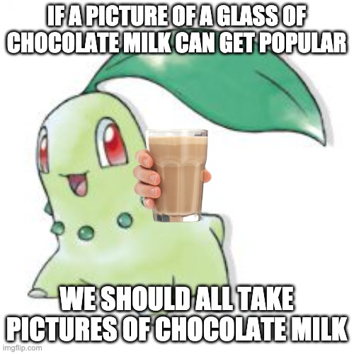 Chikorita | IF A PICTURE OF A GLASS OF CHOCOLATE MILK CAN GET POPULAR WE SHOULD ALL TAKE PICTURES OF CHOCOLATE MILK | image tagged in chikorita | made w/ Imgflip meme maker