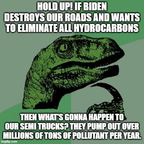 We need to keep Oil and Fuel supply. If not then these big companies can't use their trucks to ship anything, hencing a resource | HOLD UP! IF BIDEN DESTROYS OUR ROADS AND WANTS TO ELIMINATE ALL HYDROCARBONS; THEN WHAT'S GONNA HAPPEN TO OUR SEMI TRUCKS? THEY PUMP OUT OVER MILLIONS OF TONS OF POLLUTANT PER YEAR. | image tagged in memes,philosoraptor | made w/ Imgflip meme maker