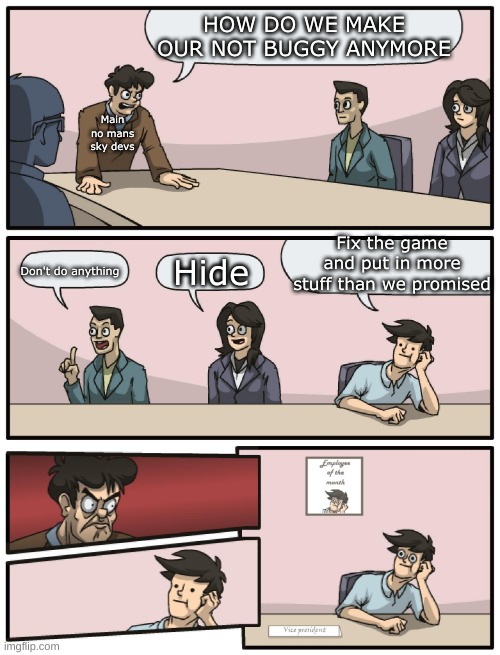 Boardroom Meeting Unexpected Ending |  HOW DO WE MAKE OUR NOT BUGGY ANYMORE; Main no mans sky devs; Fix the game and put in more stuff than we promised; Hide; Don't do anything | image tagged in boardroom meeting unexpected ending | made w/ Imgflip meme maker