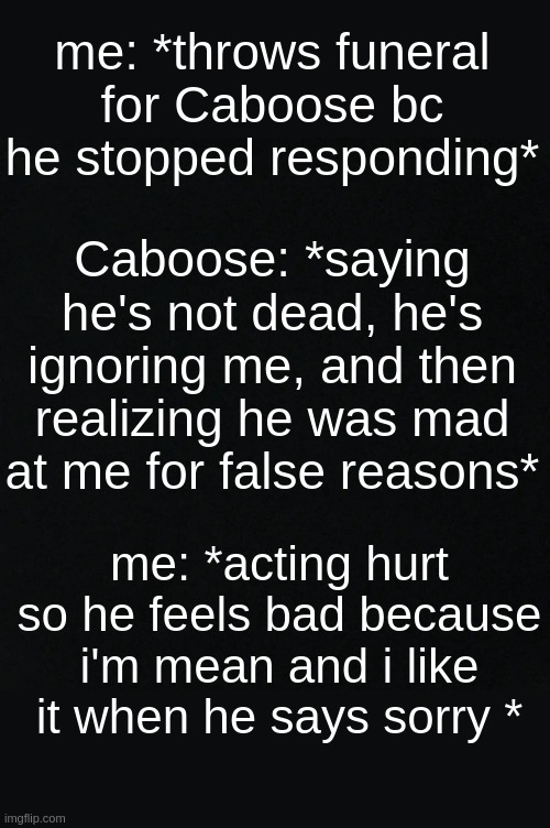 im not even m a d caboose- | me: *throws funeral for Caboose bc he stopped responding*; Caboose: *saying he's not dead, he's ignoring me, and then realizing he was mad at me for false reasons*; me: *acting hurt so he feels bad because i'm mean and i like it when he says sorry * | image tagged in black | made w/ Imgflip meme maker