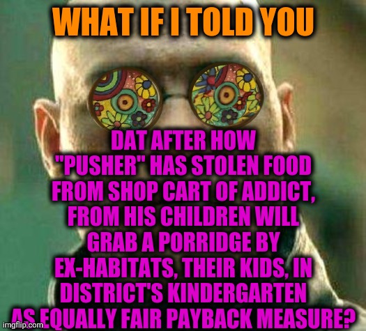 -Give a loot. | DAT AFTER HOW "PUSHER" HAS STOLEN FOOD FROM SHOP CART OF ADDICT, FROM HIS CHILDREN WILL GRAB A PORRIDGE BY EX-HABITATS, THEIR KIDS, IN DISTRICT'S KINDERGARTEN AS EQUALLY FAIR PAYBACK MEASURE? WHAT IF I TOLD YOU | image tagged in acid kicks in morpheus,i do one push-up,don't do drugs,kindergarten,grab,sunday morning | made w/ Imgflip meme maker