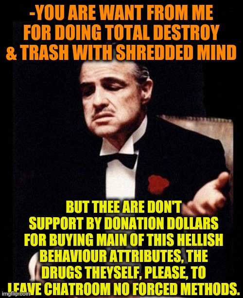 -Support the insanity. | -YOU ARE WANT FROM ME FOR DOING TOTAL DESTROY & TRASH WITH SHREDDED MIND; BUT THEE ARE DON'T SUPPORT BY DONATION DOLLARS FOR BUYING MAIN OF THIS HELLISH BEHAVIOUR ATTRIBUTES, THE DRUGS THEYSELF, PLEASE, TO LEAVE CHATROOM NO FORCED METHODS. | image tagged in godfather,asylum,donations,trump supporters,criminal minds,white trash | made w/ Imgflip meme maker