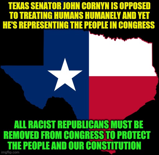 texas map | TEXAS SENATOR JOHN CORNYN IS OPPOSED TO TREATING HUMANS HUMANELY AND YET HE'S REPRESENTING THE PEOPLE IN CONGRESS; ALL RACIST REPUBLICANS MUST BE  REMOVED FROM CONGRESS TO PROTECT      THE PEOPLE AND OUR CONSTITUTION | image tagged in texas map | made w/ Imgflip meme maker