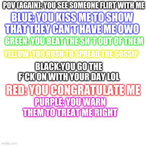 ANOTHER. | BLUE: YOU KISS ME TO SHOW THAT THEY CAN'T HAVE ME OWO; POV (AGAIN): YOU SEE SOMEONE FLIRT WITH ME; GREEN: YOU BEAT THE SH*T OUT OF THEM; YELLOW: YOU RUSH TO SPREAD THE GOSSIP; BLACK:YOU GO THE F*CK ON WITH YOUR DAY LOL; RED: YOU CONGRATULATE ME; PURPLE: YOU WARN THEM TO TREAT ME RIGHT | image tagged in memes,blank transparent square | made w/ Imgflip meme maker