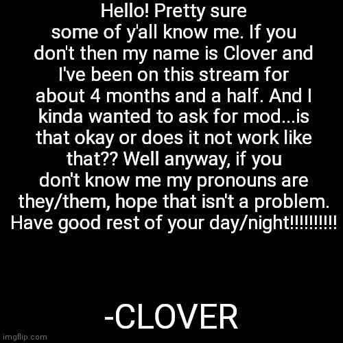 hewo hoomans:3 | Hello! Pretty sure some of y'all know me. If you don't then my name is Clover and I've been on this stream for about 4 months and a half. And I kinda wanted to ask for mod...is that okay or does it not work like that?? Well anyway, if you don't know me my pronouns are they/them, hope that isn't a problem. Have good rest of your day/night!!!!!!!!!! -CLOVER | image tagged in memes,blank transparent square | made w/ Imgflip meme maker