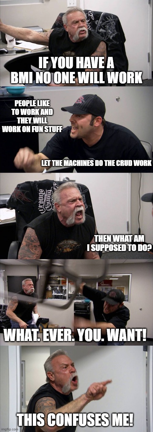 Never thought I would see weed legal, next bucket item .. BMI | IF YOU HAVE A BMI NO ONE WILL WORK; PEOPLE LIKE TO WORK AND THEY WILL WORK ON FUN STUFF; LET THE MACHINES DO THE CRUD WORK; THEN WHAT AM I SUPPOSED TO DO? WHAT. EVER. YOU. WANT! THIS CONFUSES ME! | image tagged in memes,american chopper argument,politics,bmi,taxes,economy | made w/ Imgflip meme maker