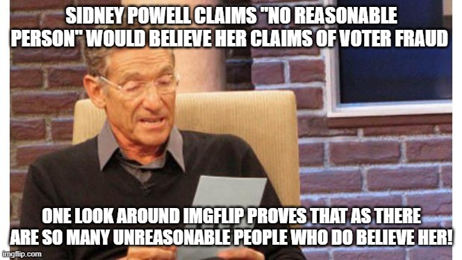 maury povich | SIDNEY POWELL CLAIMS "NO REASONABLE PERSON" WOULD BELIEVE HER CLAIMS OF VOTER FRAUD; ONE LOOK AROUND IMGFLIP PROVES THAT AS THERE ARE SO MANY UNREASONABLE PEOPLE WHO DO BELIEVE HER! | image tagged in maury povich | made w/ Imgflip meme maker