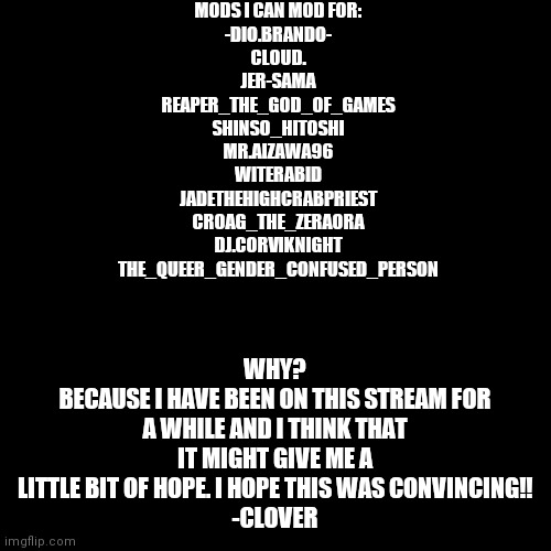 why i should be mod | MODS I CAN MOD FOR:
-DIO.BRANDO-
CLOUD.
JER-SAMA
REAPER_THE_GOD_OF_GAMES
SHINSO_HITOSHI
MR.AIZAWA96
WITERABID
JADETHEHIGHCRABPRIEST
CROAG_THE_ZERAORA
DJ.CORVIKNIGHT
THE_QUEER_GENDER_CONFUSED_PERSON; WHY?
BECAUSE I HAVE BEEN ON THIS STREAM FOR A WHILE AND I THINK THAT IT MIGHT GIVE ME A LITTLE BIT OF HOPE. I HOPE THIS WAS CONVINCING!!
-CLOVER | image tagged in memes,blank transparent square | made w/ Imgflip meme maker