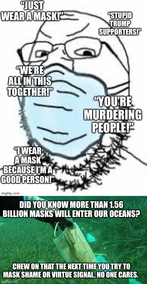 Next time you wear your mask, throw it away. You cuck. | “JUST WEAR A MASK!”; “STUPID TRUMP SUPPORTERS!”; “WE’RE ALL IN THIS TOGETHER!”; “YOU’RE MURDERING PEOPLE!”; “I WEAR A MASK BECAUSE I’M A GOOD PERSON!”; DID YOU KNOW MORE THAN 1.56 BILLION MASKS WILL ENTER OUR OCEANS? CHEW ON THAT THE NEXT TIME YOU TRY TO MASK SHAME OR VIRTUE SIGNAL. NO ONE CARES. | image tagged in mask cuck,virtue signalling,wear a mask,democratic socialism,liberal tears,butthurt liberals | made w/ Imgflip meme maker