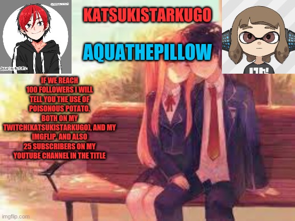 https://www.youtube.com/channel/UCTp-jHKgqu3gjlM8JZEwvaw | IF WE REACH 100 FOLLOWERS I WILL TELL YOU THE USE OF POISONOUS POTATO. BOTH ON MY TWITCH(KATSUKISTARKUGO), AND MY IMGFLIP. AND ALSO 25 SUBSCRIBERS ON MY YOUTUBE CHANNEL IN THE TITLE | image tagged in katsukistarkugoxaquathepillow | made w/ Imgflip meme maker