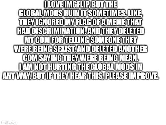 Blank White Template | I LOVE IMGFLIP, BUT THE GLOBAL MODS RUIN IT SOMETIMES. LIKE, THEY IGNORED MY FLAG OF A MEME THAT HAD DISCRIMINATION. AND THEY DELETED MY COM FOR TELLING SOMEONE THEY WERE BEING SEXIST, AND DELETED ANOTHER COM SAYING THEY WERE BEING MEAN. I AM NOT HURTING THE GLOBAL MODS IN ANY WAY, BUT IF THEY HEAR THIS, PLEASE IMPROVE. | image tagged in blank white template | made w/ Imgflip meme maker