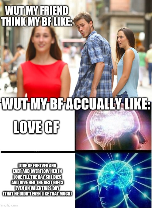 yee so tru XD | WUT MY FRIEND THINK MY BF LIKE:; WUT MY BF ACCUALLY LIKE:; LOVE GF; LOVE GF FOREVER AND EVER AND OVERFLOW HER IN LOVE TILL THE DAY SHE DIES AND GIVE HER THE BEST GIFTS EVEN ON VALENTINES DAY (THAT HE DIDN'T EVEN LIKE THAT MUCH) | image tagged in memes,distracted boyfriend,expanding brain | made w/ Imgflip meme maker