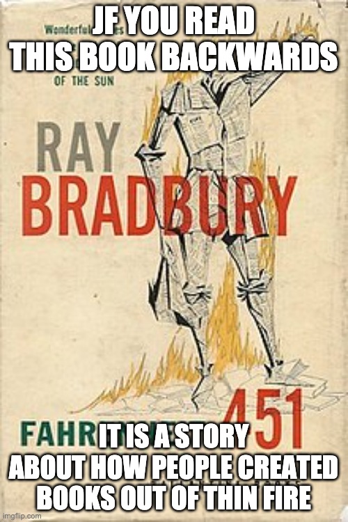 Ray Bradbury's "Fahrenheit 451" | JF YOU READ THIS BOOK BACKWARDS IT IS A STORY ABOUT HOW PEOPLE CREATED BOOKS OUT OF THIN FIRE | image tagged in ray bradbury's fahrenheit 451 | made w/ Imgflip meme maker