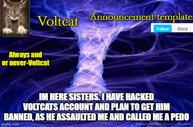 hmph | IM HERE SISTERS. I HAVE HACKED VOLTCATS ACCOUNT AND PLAN TO GET HIM BANNED, AS HE ASSAULTED ME AND CALLED ME A PEDO | image tagged in new volcat announcment template | made w/ Imgflip meme maker
