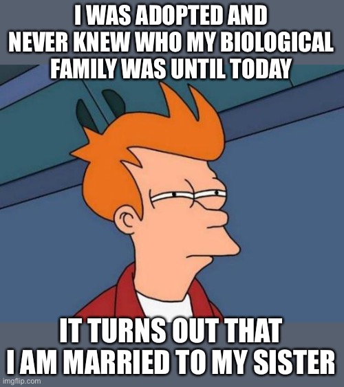 I was adopted and never knew who my biological family was until today | I WAS ADOPTED AND NEVER KNEW WHO MY BIOLOGICAL FAMILY WAS UNTIL TODAY; IT TURNS OUT THAT I AM MARRIED TO MY SISTER | image tagged in funny,meme,memes,adopted,adoption,funny memes | made w/ Imgflip meme maker