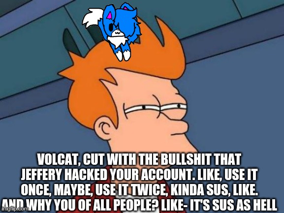 Futurama Fry | VOLCAT, CUT WITH THE BULLSHIT THAT JEFFERY HACKED YOUR ACCOUNT. LIKE, USE IT ONCE, MAYBE, USE IT TWICE, KINDA SUS, LIKE. AND WHY YOU OF ALL PEOPLE? LIKE- IT'S SUS AS HELL | image tagged in memes,futurama fry | made w/ Imgflip meme maker