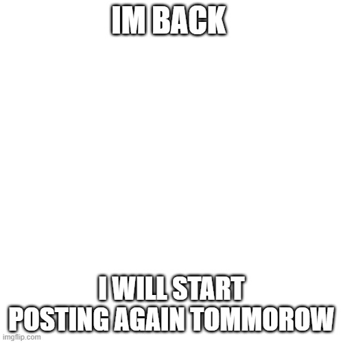 Blank Transparent Square | IM BACK; I WILL START POSTING AGAIN TOMMOROW | image tagged in memes,blank transparent square | made w/ Imgflip meme maker