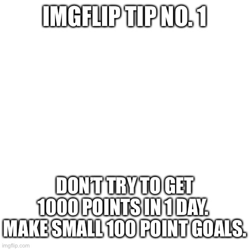 Blank Transparent Square | IMGFLIP TIP NO. 1; DON’T TRY TO GET 1000 POINTS IN 1 DAY.  MAKE SMALL 100 POINT GOALS. | image tagged in memes,blank transparent square,imgflip tips | made w/ Imgflip meme maker
