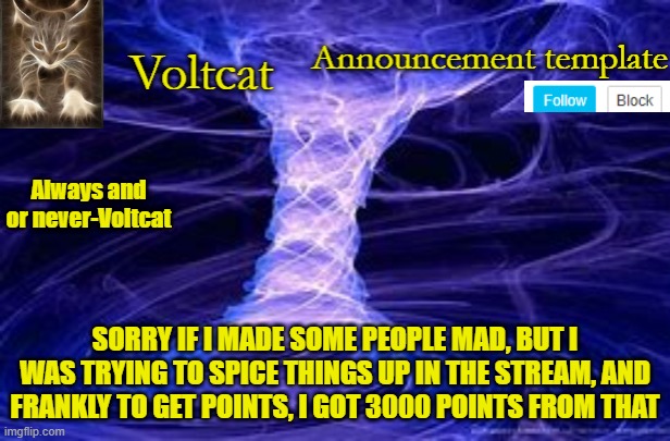 New Volcat Announcment template | SORRY IF I MADE SOME PEOPLE MAD, BUT I WAS TRYING TO SPICE THINGS UP IN THE STREAM, AND FRANKLY TO GET POINTS, I GOT 3000 POINTS FROM THAT | image tagged in new volcat announcment template | made w/ Imgflip meme maker